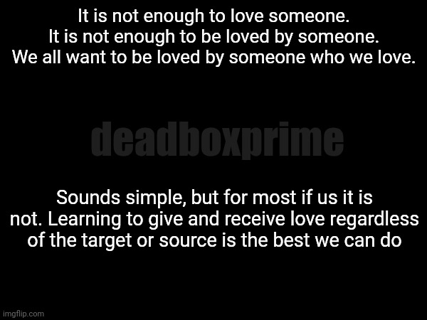 Try | It is not enough to love someone.
It is not enough to be loved by someone.
We all want to be loved by someone who we love. deadboxprime; Sounds simple, but for most if us it is not. Learning to give and receive love regardless of the target or source is the best we can do | image tagged in dumbthingsisay | made w/ Imgflip meme maker