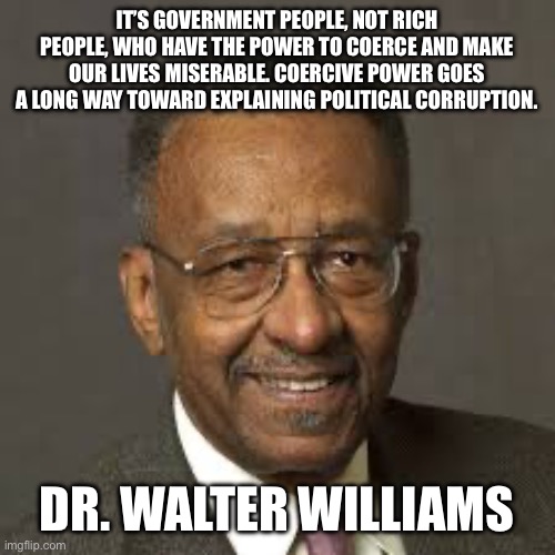 Walter E. Williams | IT’S GOVERNMENT PEOPLE, NOT RICH PEOPLE, WHO HAVE THE POWER TO COERCE AND MAKE OUR LIVES MISERABLE. COERCIVE POWER GOES A LONG WAY TOWARD EX | image tagged in walter e williams | made w/ Imgflip meme maker