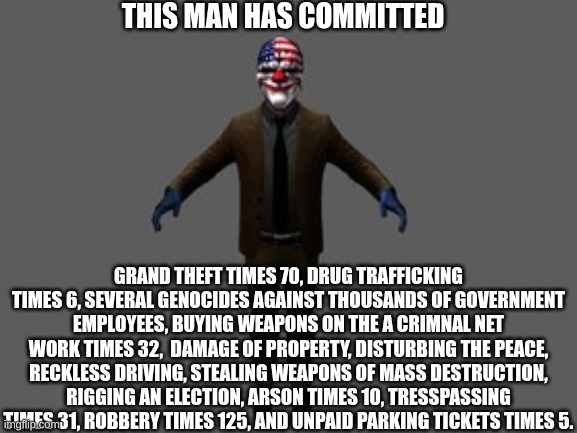 if you know, you know. | THIS MAN HAS COMMITTED; GRAND THEFT TIMES 70, DRUG TRAFFICKING TIMES 6, SEVERAL GENOCIDES AGAINST THOUSANDS OF GOVERNMENT EMPLOYEES, BUYING WEAPONS ON THE A CRIMNAL NET WORK TIMES 32,  DAMAGE OF PROPERTY, DISTURBING THE PEACE, RECKLESS DRIVING, STEALING WEAPONS OF MASS DESTRUCTION, RIGGING AN ELECTION, ARSON TIMES 10, TRESSPASSING TIMES 31, ROBBERY TIMES 125, AND UNPAID PARKING TICKETS TIMES 5. | image tagged in payday 2,dallas,i need a medic bag | made w/ Imgflip meme maker