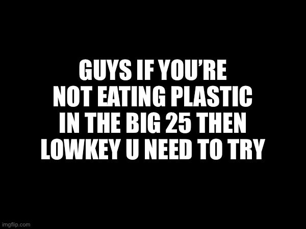 I’m bored idk | GUYS IF YOU’RE NOT EATING PLASTIC IN THE BIG 25 THEN LOWKEY U NEED TO TRY | image tagged in wheeee | made w/ Imgflip meme maker