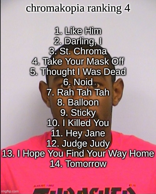 the last two are there because i don't remember what they sound like | 1. Like Him
2. Darling, I
3. St. Chroma
4. Take Your Mask Off
5. Thought I Was Dead
6. Noid
7. Rah Tah Tah
8. Balloon
9. Sticky
10. I Killed You
11. Hey Jane
12. Judge Judy
13. I Hope You Find Your Way Home
14. Tomorrow; chromakopia ranking 4 | image tagged in tyler mugshot | made w/ Imgflip meme maker