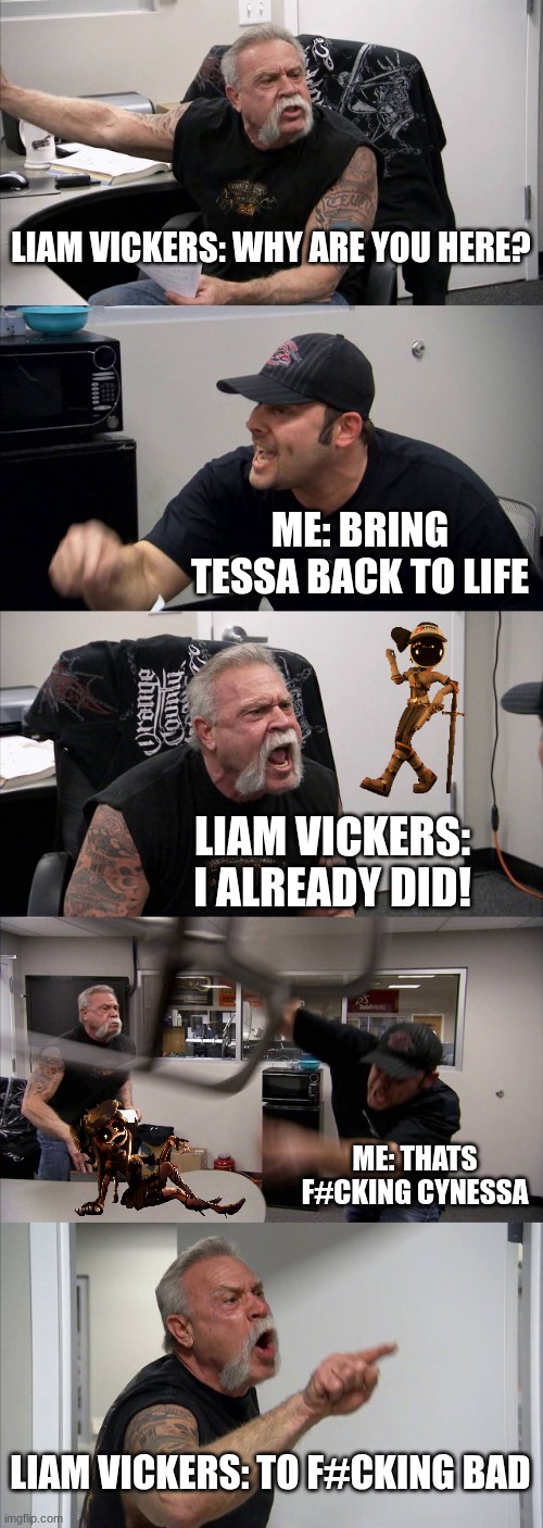 Yes... I'm a Tessa simp | LIAM VICKERS: WHY ARE YOU HERE? ME: BRING TESSA BACK TO LIFE; LIAM VICKERS: I ALREADY DID! ME: THATS F#CKING CYNESSA; LIAM VICKERS: TO F#CKING BAD | image tagged in memes,american chopper argument | made w/ Imgflip meme maker