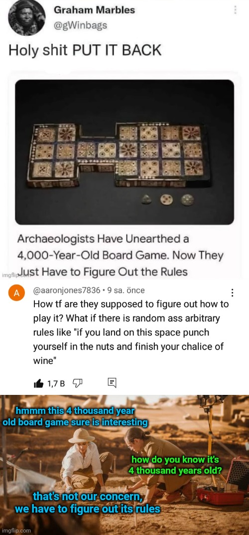 the bottom image is my attempt at humorizing the situation, ignore it if it'sn't funny. | hmmm this 4 thousand year old board game sure is interesting; how do you know it's 4 thousand years old? that's not our concern, we have to figure out its rules | made w/ Imgflip meme maker