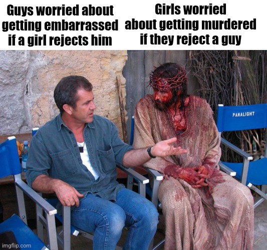 Mel Gibson and Jesus Christ | Girls worried about getting murdered if they reject a guy; Guys worried about getting embarrassed if a girl rejects him | image tagged in mel gibson and jesus christ | made w/ Imgflip meme maker