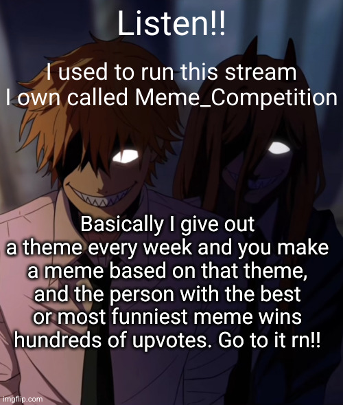 reviving the stream. spread the word | Listen!! I used to run this stream I own called Meme_Competition; Basically I give out a theme every week and you make a meme based on that theme, and the person with the best or most funniest meme wins hundreds of upvotes. Go to it rn!! | image tagged in denji and power grin,funny memes,spread the word,revival,funny,meme competition | made w/ Imgflip meme maker