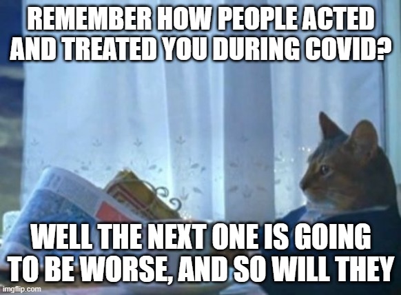 I Should Buy A Boat Cat Meme | REMEMBER HOW PEOPLE ACTED AND TREATED YOU DURING COVID? WELL THE NEXT ONE IS GOING TO BE WORSE, AND SO WILL THEY | image tagged in memes,i should buy a boat cat | made w/ Imgflip meme maker