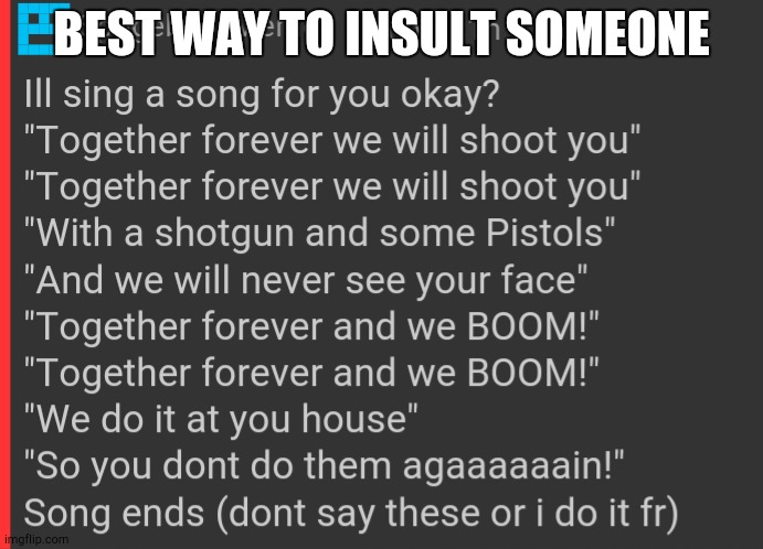 BEST WAY TO INSULT SOMEONE; ILL SING A SONG FOR YOU OKAY?
"TOGETHER FOREVER WE WILL SHOOT YOU"
"TOGETHER FOREVER WE WILL SHOOT YOU"
"WITH A SHOTGUN AND SOME PISTOLS"
"AND WE WILL NEVER SEE YOUR FACE"
"TOGETHER FOREVER AND WE BOOM!"
"TOGETHER FOREVER AND WE BOOM!"
"WE DO IT AT YOU HOUSE"
"SO YOU DONT DO THEM AGAAAAAAIN!"
SONG ENDS (DONT SAY THESE OR I DO IT FR) | made w/ Imgflip meme maker