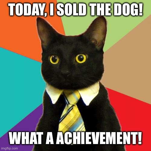 I didn’t found the dog today… | TODAY, I SOLD THE DOG! WHAT A ACHIEVEMENT! | image tagged in memes,business cat,cats,funny memes,dog,dog vs cat | made w/ Imgflip meme maker