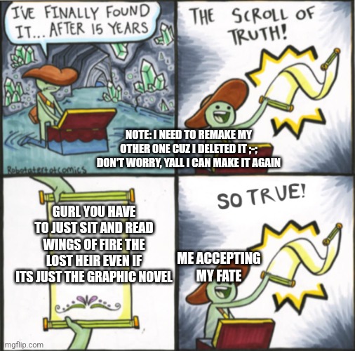 Scroll of truth So true version | NOTE: I NEED TO REMAKE MY OTHER ONE CUZ I DELETED IT ;-; DON'T WORRY, YALL I CAN MAKE IT AGAIN; GURL YOU HAVE TO JUST SIT AND READ WINGS OF FIRE THE LOST HEIR EVEN IF ITS JUST THE GRAPHIC NOVEL; ME ACCEPTING MY FATE | image tagged in scroll of truth so true version | made w/ Imgflip meme maker