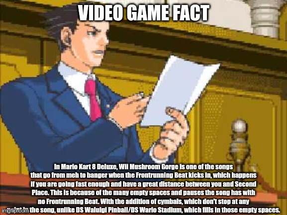 yes | VIDEO GAME FACT; In Mario Kart 8 Deluxe, Wii Mushroom Gorge is one of the songs that go from meh to banger when the Frontrunning Beat kicks in, which happens if you are going fast enough and have a great distance between you and Second Place. This is because of the many empty spaces and pauses the song has with no Frontrunning Beat. With the addition of cymbals, which don't stop at any point in the song, unlike DS Waluigi Pinball/DS Wario Stadium, which fills in those empty spaces. | image tagged in autopy report | made w/ Imgflip meme maker