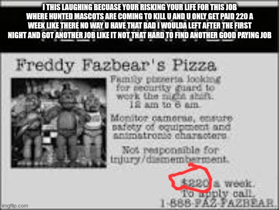 like for real | I THIS LAUGHING BECUASE YOUR RISKING YOUR LIFE FOR THIS JOB WHERE HUNTED MASCOTS ARE COMING TO KILL U AND U ONLY GET PAID 220 A WEEK LIKE THERE NO WAY U HAVE THAT BAD I WOULDA LEFT AFTER THE FIRST NIGHT AND GOT ANOTHER JOB LIKE IT NOT THAT HARD TO FIND ANOTHER GOOD PAYING JOB | image tagged in fnaf | made w/ Imgflip meme maker