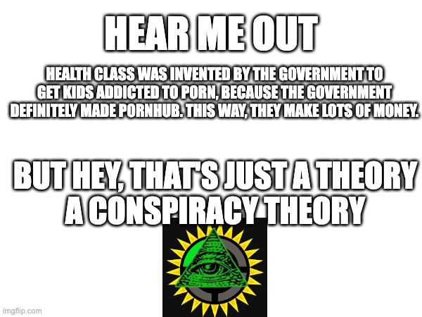 This is a joke... ...or is it? | HEAR ME OUT; HEALTH CLASS WAS INVENTED BY THE GOVERNMENT TO GET KIDS ADDICTED TO PORN, BECAUSE THE GOVERNMENT DEFINITELY MADE PORNHUB. THIS WAY, THEY MAKE LOTS OF MONEY. BUT HEY, THAT'S JUST A THEORY
A CONSPIRACY THEORY | image tagged in conspiracy theory | made w/ Imgflip meme maker