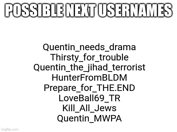 which one should I choose | POSSIBLE NEXT USERNAMES; Quentin_needs_drama
Thirsty_for_trouble
Quentin_the_jihad_terrorist
HunterFromBLDM
Prepare_for_THE.END
LoveBall69_TR
Kill_All_Jews
Quentin_MWPA | made w/ Imgflip meme maker