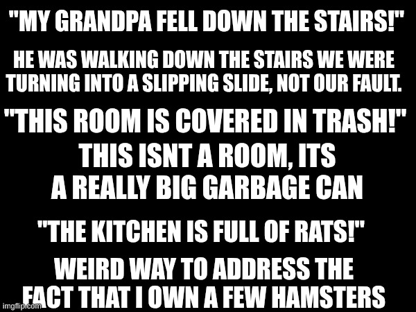 these are not excuses | "MY GRANDPA FELL DOWN THE STAIRS!"; HE WAS WALKING DOWN THE STAIRS WE WERE TURNING INTO A SLIPPING SLIDE, NOT OUR FAULT. "THIS ROOM IS COVERED IN TRASH!"; THIS ISNT A ROOM, ITS A REALLY BIG GARBAGE CAN; "THE KITCHEN IS FULL OF RATS!"; WEIRD WAY TO ADDRESS THE FACT THAT I OWN A FEW HAMSTERS | image tagged in funny,letters,stuff,memes | made w/ Imgflip meme maker