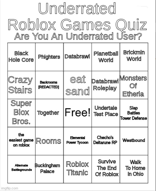 Blank Bingo | Underrated Roblox Games Quiz; Are You An Underrated User? Databrawl; Phighters; Brickmin World; Black Hole Core; Planetball World; eat sand; Crazy Stairs; Monsters Of Etheria; Databrawl Roleplay; Backrooms [REDACTED]; Undertale Test Place; Super Blox Bros. Slap Battles Tower Defense; Together; the easiest game on roblox; Rooms; Westbound; Checho's Deltarune RP; Elemental Power Tycoon; Buckingham Palace; Walk To Home In Ohio; Alternate Battlegrounds; Roblox Titanic; Survive The End Of Roblox | image tagged in blank bingo | made w/ Imgflip meme maker