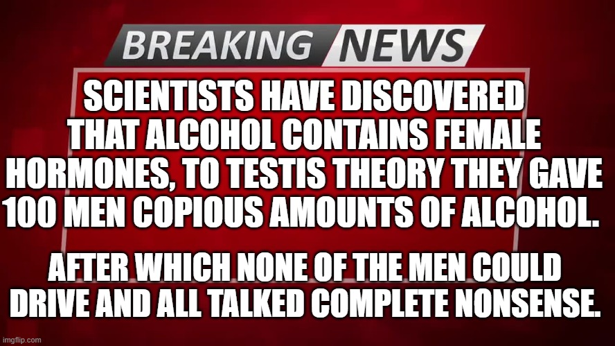 Breaking NEWS | SCIENTISTS HAVE DISCOVERED THAT ALCOHOL CONTAINS FEMALE HORMONES, TO TESTIS THEORY THEY GAVE 100 MEN COPIOUS AMOUNTS OF ALCOHOL. AFTER WHICH NONE OF THE MEN COULD DRIVE AND ALL TALKED COMPLETE NONSENSE. | image tagged in breaking news | made w/ Imgflip meme maker