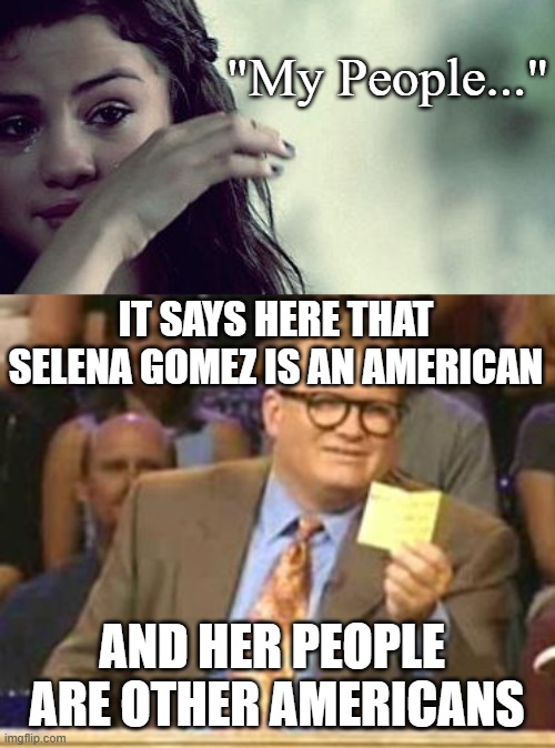 Tears of a Clown | "My People..."; IT SAYS HERE THAT SELENA GOMEZ IS AN AMERICAN; AND HER PEOPLE 
ARE OTHER AMERICANS | image tagged in selena gomez crying,who's line is it anyway | made w/ Imgflip meme maker