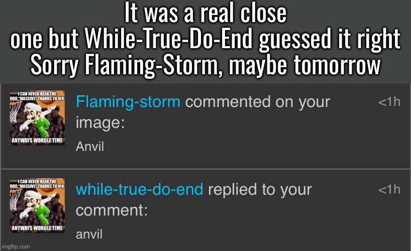 It was a real close one but While-True-Do-End guessed it right

Sorry Flaming-Storm, maybe tomorrow | made w/ Imgflip meme maker