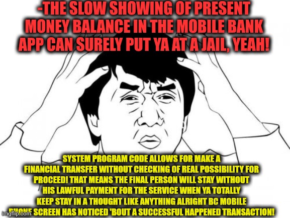 -PlzZ dear bankers to change a program code! | -THE SLOW SHOWING OF PRESENT MONEY BALANCE IN THE MOBILE BANK APP CAN SURELY PUT YA AT A JAIL, YEAH! SYSTEM PROGRAM CODE ALLOWS FOR MAKE A FINANCIAL TRANSFER WITHOUT CHECKING OF REAL POSSIBILITY FOR PROCEED! THAT MEANS THE FINAL PERSON WILL STAY WITHOUT HIS LAWFUL PAYMENT FOR THE SERVICE WHEN YA TOTALLY KEEP STAY IN A THOUGHT LIKE ANYTHING ALRIGHT BC MOBILE PHONE SCREEN HAS NOTICED 'BOUT A SUCCESSFUL HAPPENED TRANSACTION! | image tagged in memes,jackie chan wtf,internet explorer so slow,bankers,paycheck,go to horny jail | made w/ Imgflip meme maker