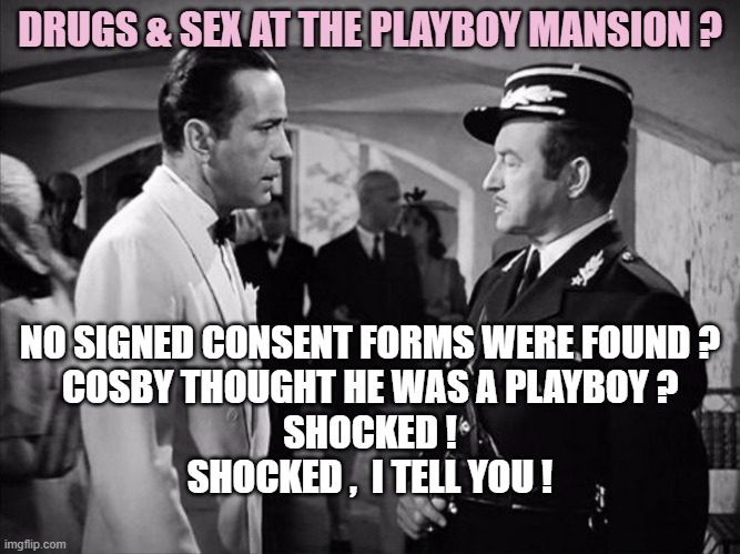 Casablanca - Shocked | DRUGS & SEX AT THE PLAYBOY MANSION ? NO SIGNED CONSENT FORMS WERE FOUND ?
COSBY THOUGHT HE WAS A PLAYBOY ?
SHOCKED !
SHOCKED ,  I TELL YOU ! | image tagged in casablanca - shocked | made w/ Imgflip meme maker