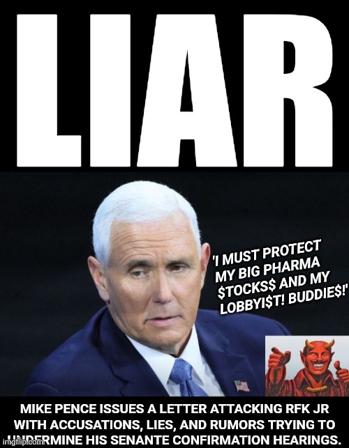 Mike Pence is a Liar | LIAR; 'I MUST PROTECT
MY BIG PHARMA
$TOCKS$ AND MY
LOBBYI$T! BUDDIE$!'; MIKE PENCE ISSUES A LETTER ATTACKING RFK JR
WITH ACCUSATIONS, LIES, AND RUMORS TRYING TO
UNDERMINE HIS SENANTE CONFIRMATION HEARINGS. | made w/ Imgflip meme maker