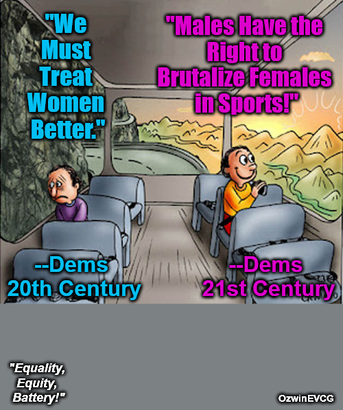 99% of Democrats Voted -Against- Protecting Women and Girls in Sports? | "We 

Must 

Treat 

Women 

Better."; "Males Have the 

Right to 

Brutalize Females 

in Sports!"; --Dems 

20th Century; --Dems 

21st Century; "Equality, 

Equity, 

Battery!"; OzwinEVCG | image tagged in two guys on a bus,feminism,transgenderism,liberal logic,americans against weimerica,clownworld 2020s | made w/ Imgflip meme maker