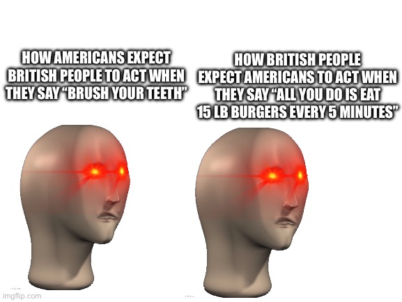 Blank White Template | HOW BRITISH PEOPLE EXPECT AMERICANS TO ACT WHEN THEY SAY “ALL YOU DO IS EAT 15 LB BURGERS EVERY 5 MINUTES”; HOW AMERICANS EXPECT BRITISH PEOPLE TO ACT WHEN THEY SAY “BRUSH YOUR TEETH” | image tagged in blank white template | made w/ Imgflip meme maker