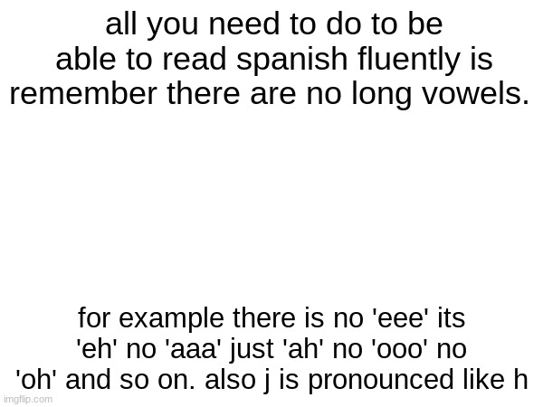 e as in eel a as in ni | all you need to do to be able to read spanish fluently is remember there are no long vowels. for example there is no 'eee' its 'eh' no 'aaa' just 'ah' no 'ooo' no 'oh' and so on. also j is pronounced like h | made w/ Imgflip meme maker