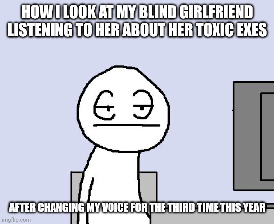 LOOK AT THIS XD | HOW I LOOK AT MY BLIND GIRLFRIEND LISTENING TO HER ABOUT HER TOXIC EXES; AFTER CHANGING MY VOICE FOR THE THIRD TIME THIS YEAR | image tagged in bored of this crap,funny,blind,upvotes | made w/ Imgflip meme maker