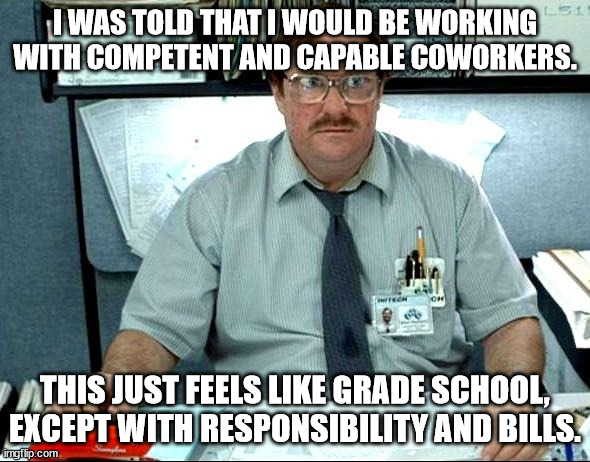 wonderful coworkers | I WAS TOLD THAT I WOULD BE WORKING WITH COMPETENT AND CAPABLE COWORKERS. THIS JUST FEELS LIKE GRADE SCHOOL, EXCEPT WITH RESPONSIBILITY AND BILLS. | image tagged in memes,i was told there would be | made w/ Imgflip meme maker