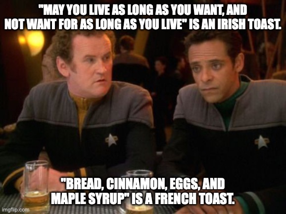 Mile O'Brien's Irish Toast | "MAY YOU LIVE AS LONG AS YOU WANT, AND NOT WANT FOR AS LONG AS YOU LIVE" IS AN IRISH TOAST. "BREAD, CINNAMON, EGGS, AND MAPLE SYRUP" IS A FRENCH TOAST. | image tagged in star trek miles o'brien julian bashir drinking | made w/ Imgflip meme maker