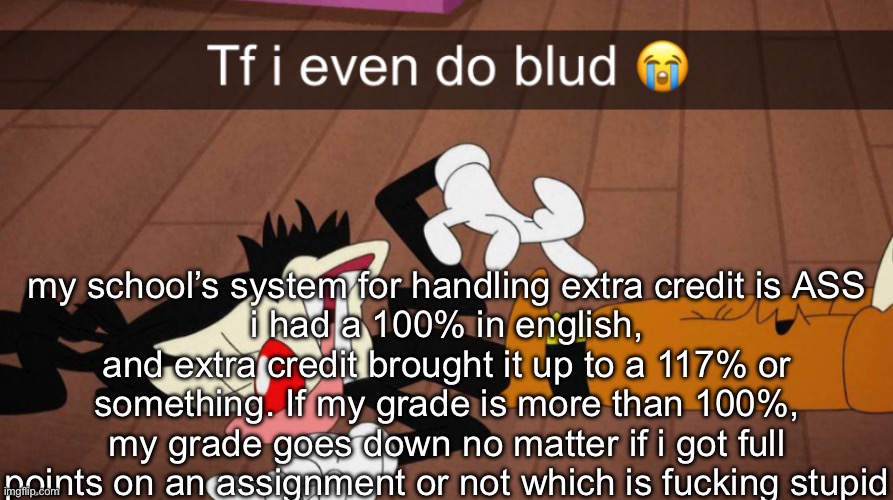 Tf i even do blud | my school’s system for handling extra credit is ASS
i had a 100% in english, and extra credit brought it up to a 117% or something. If my grade is more than 100%, my grade goes down no matter if i got full points on an assignment or not which is fucking stupid | image tagged in tf i even do blud | made w/ Imgflip meme maker