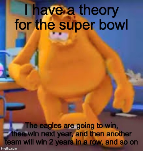 Garfield show | I have a theory for the super bowl; The eagles are going to win, then win next year, and then another team will win 2 years in a row, and so on | image tagged in garfield show | made w/ Imgflip meme maker
