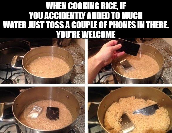 tip of the day | WHEN COOKING RICE, IF YOU ACCIDENTLY ADDED TO MUCH WATER JUST TOSS A COUPLE OF PHONES IN THERE.
YOU'RE WELCOME | image tagged in rice,phones,kewlew | made w/ Imgflip meme maker