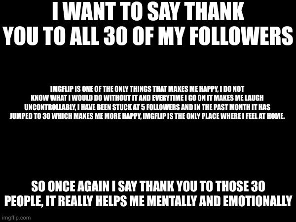 i would be way more depressed if it were not for all of you. | I WANT TO SAY THANK YOU TO ALL 30 OF MY FOLLOWERS; IMGFLIP IS ONE OF THE ONLY THINGS THAT MAKES ME HAPPY, I DO NOT KNOW WHAT I WOULD DO WITHOUT IT AND EVERYTIME I GO ON IT MAKES ME LAUGH UNCONTROLLABLY, I HAVE BEEN STUCK AT 5 FOLLOWERS AND IN THE PAST MONTH IT HAS JUMPED TO 30 WHICH MAKES ME MORE HAPPY, IMGFLIP IS THE ONLY PLACE WHERE I FEEL AT HOME. SO ONCE AGAIN I SAY THANK YOU TO THOSE 30 PEOPLE, IT REALLY HELPS ME MENTALLY AND EMOTIONALLY | made w/ Imgflip meme maker