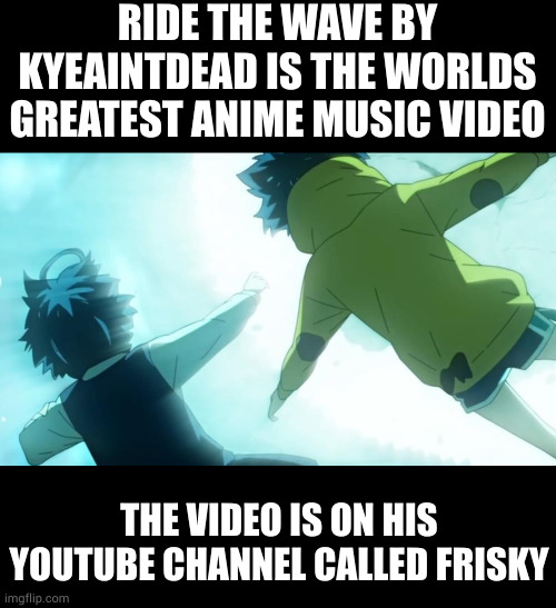 it is my most favorite song and music video ever | RIDE THE WAVE BY KYEAINTDEAD IS THE WORLDS GREATEST ANIME MUSIC VIDEO; THE VIDEO IS ON HIS YOUTUBE CHANNEL CALLED FRISKY | image tagged in memes,blank transparent square | made w/ Imgflip meme maker