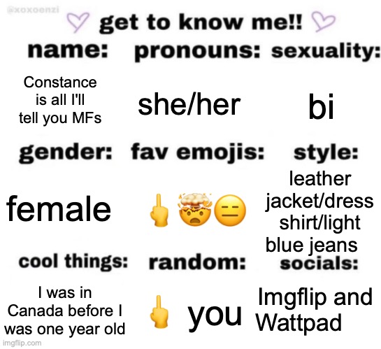 Nyeh! | Constance is all I'll tell you MFs; she/her; bi; 🖕🤯😑; leather jacket/dress shirt/light blue jeans; female; Imgflip and Wattpad; 🖕 you; I was in Canada before I was one year old | image tagged in get to know me but better | made w/ Imgflip meme maker