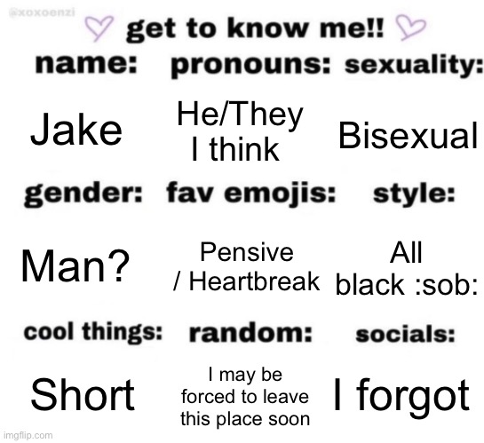 get to know me but better | Jake; He/They I think; Bisexual; Pensive / Heartbreak; All black :sob:; Man? I forgot; I may be forced to leave this place soon; Short | image tagged in get to know me but better | made w/ Imgflip meme maker