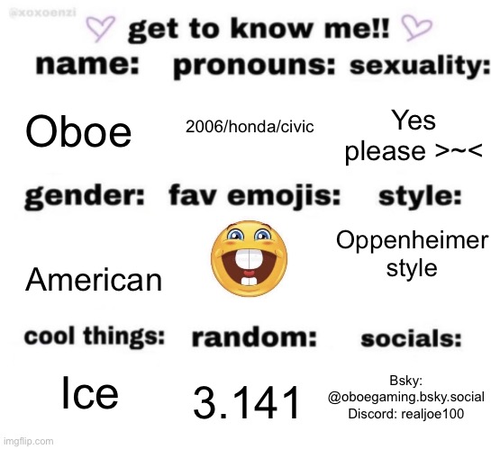 Get to know me | 2006/honda/civic; Oboe; Yes please >~<; Oppenheimer style; American; Ice; Bsky: @oboegaming.bsky.social
Discord: realjoe100; 3.141 | image tagged in get to know me but better | made w/ Imgflip meme maker