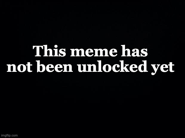 This meme has not been unlocked yet | image tagged in black background | made w/ Imgflip meme maker