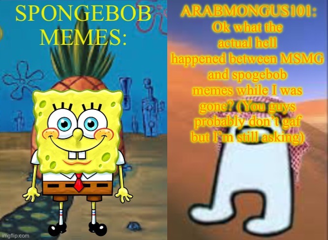 ArabMungus101 and SpogeBob memes | Ok what the actual hell happened between MSMG and spogebob memes while I was gone? (You guys probably don’t gaf but I’m still asking) | image tagged in arabmungus101 and spogebob memes | made w/ Imgflip meme maker
