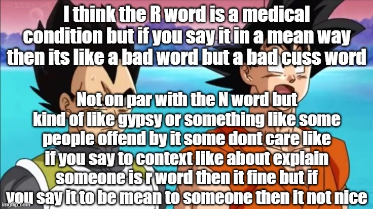 I think the R word is a medical condition but if you say it in a mean way then its like a bad word but a bad cuss word; Not on par with the N word but kind of like gypsy or something like some people offend by it some dont care like if you say to context like about explain someone is r word then it fine but if you say it to be mean to someone then it not nice | made w/ Imgflip meme maker