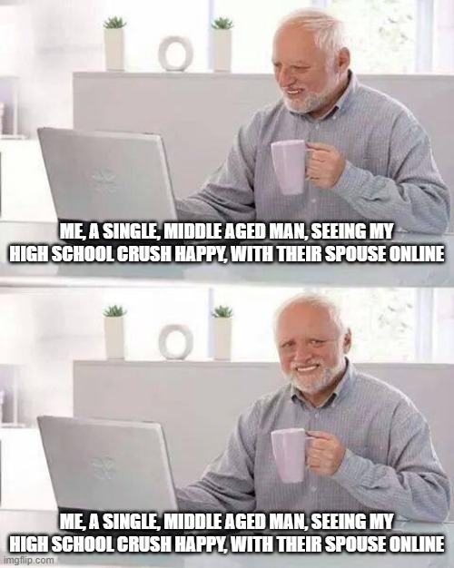 Hide the Pain Harold | ME, A SINGLE, MIDDLE AGED MAN, SEEING MY HIGH SCHOOL CRUSH HAPPY, WITH THEIR SPOUSE ONLINE; ME, A SINGLE, MIDDLE AGED MAN, SEEING MY HIGH SCHOOL CRUSH HAPPY, WITH THEIR SPOUSE ONLINE | image tagged in memes,hide the pain harold | made w/ Imgflip meme maker