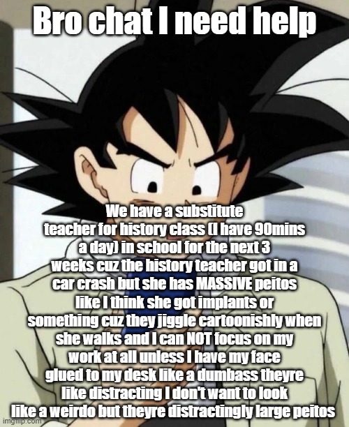 Bro chat I need help; We have a substitute teacher for history class (I have 90mins a day) in school for the next 3 weeks cuz the history teacher got in a car crash but she has MASSIVE peitos like I think she got implants or something cuz they jiggle cartoonishly when she walks and I can NOT focus on my work at all unless I have my face glued to my desk like a dumbass theyre like distracting I don't want to look like a weirdo but theyre distractingly large peitos | made w/ Imgflip meme maker