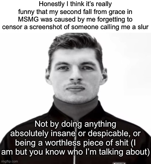 Yippee, everyone hates me again | Honestly I think it’s really funny that my second fall from grace in MSMG was caused by me forgetting to censor a screenshot of someone calling me a slur; Not by doing anything absolutely insane or despicable, or being a worthless piece of shit (I am but you know who I’m talking about) | image tagged in black and white max verstappen | made w/ Imgflip meme maker
