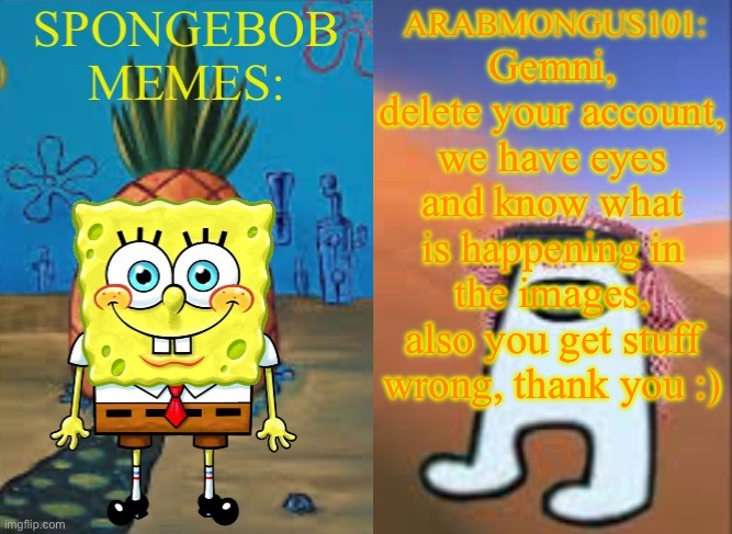 ArabMungus101 and SpogeBob memes | Gemni, delete your account, we have eyes and know what is happening in the images, also you get stuff wrong, thank you :) | image tagged in arabmungus101 and spogebob memes | made w/ Imgflip meme maker