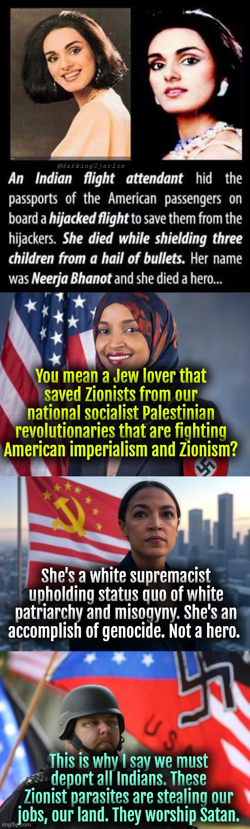 Comrades know your enemies. #FreePalestine #DeathToIsrael | @darking2jarlie; You mean a Jew lover that saved Zionists from our national socialist Palestinian revolutionaries that are fighting American imperialism and Zionism? She's a white supremacist upholding status quo of white patriarchy and misogyny. She's an accomplish of genocide. Not a hero. This is why I say we must deport all Indians. These Zionist parasites are stealing our jobs, our land. They worship Satan. | image tagged in supreme leader aoc,alt right,liberal logic,satire,socialism,islam | made w/ Imgflip meme maker