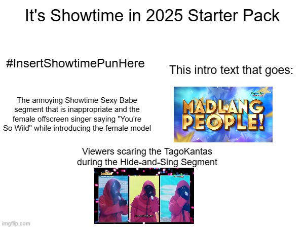 It's Showtime in 2025 Starter Pack | It's Showtime in 2025 Starter Pack; #InsertShowtimePunHere; This intro text that goes:; The annoying Showtime Sexy Babe segment that is inappropriate and the female offscreen singer saying "You're So Wild" while introducing the female model; Viewers scaring the TagoKantas during the Hide-and-Sing Segment | image tagged in it's showtime,starter pack | made w/ Imgflip meme maker