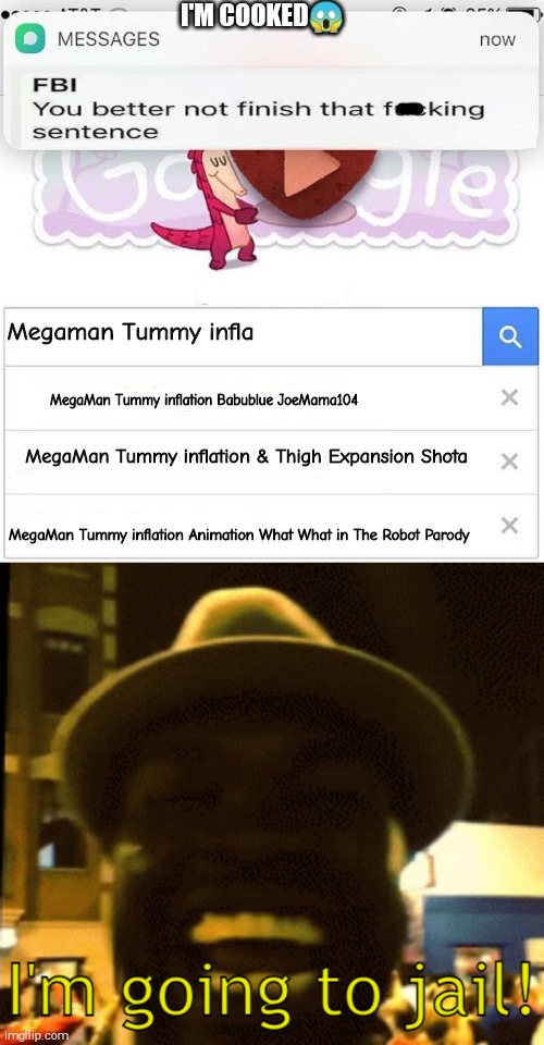(SHITPOST) Joanna's Search History in a Nutshell | I'M COOKED😱; Megaman Tummy infla; MegaMan Tummy inflation Babublue JoeMama104; MegaMan Tummy inflation & Thigh Expansion Shota; MegaMan Tummy inflation Animation What What in The Robot Parody | image tagged in fbi you better not finish,i'm going to jail | made w/ Imgflip meme maker