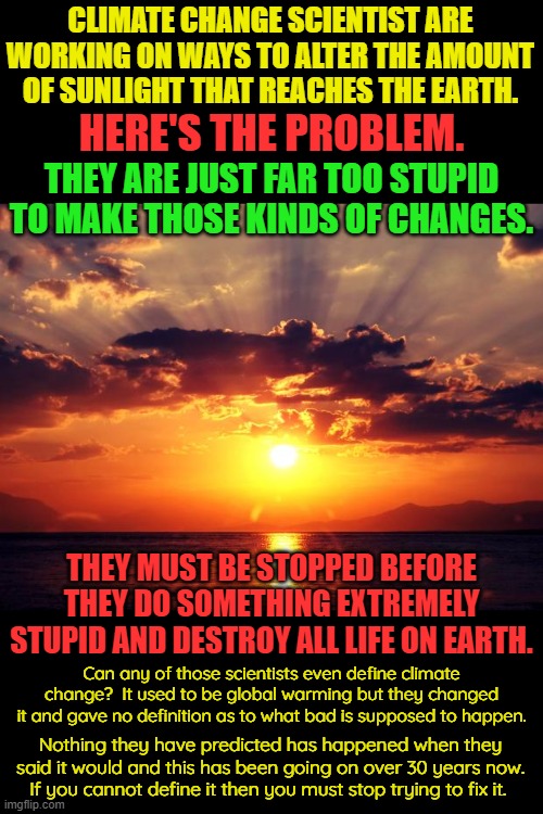 The arrogance of mankind to think it can alter the amount of sunlight that reaches the planet without catastrophic consequence!! | CLIMATE CHANGE SCIENTIST ARE WORKING ON WAYS TO ALTER THE AMOUNT OF SUNLIGHT THAT REACHES THE EARTH. HERE'S THE PROBLEM. THEY ARE JUST FAR TOO STUPID TO MAKE THOSE KINDS OF CHANGES. THEY MUST BE STOPPED BEFORE THEY DO SOMETHING EXTREMELY STUPID AND DESTROY ALL LIFE ON EARTH. Can any of those scientists even define climate change?  It used to be global warming but they changed it and gave no definition as to what bad is supposed to happen. Nothing they have predicted has happened when they said it would and this has been going on over 30 years now.
If you cannot define it then you must stop trying to fix it. | image tagged in we have to do something is not a valid answer,doing nothing is better than doing something,what is climate change | made w/ Imgflip meme maker